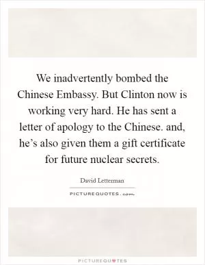 We inadvertently bombed the Chinese Embassy. But Clinton now is working very hard. He has sent a letter of apology to the Chinese. and, he’s also given them a gift certificate for future nuclear secrets Picture Quote #1