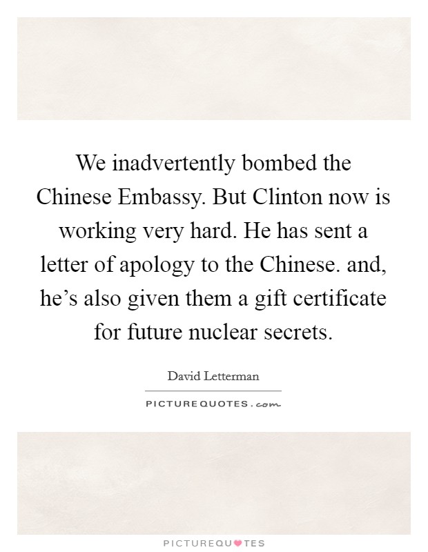 We inadvertently bombed the Chinese Embassy. But Clinton now is working very hard. He has sent a letter of apology to the Chinese. and, he's also given them a gift certificate for future nuclear secrets Picture Quote #1