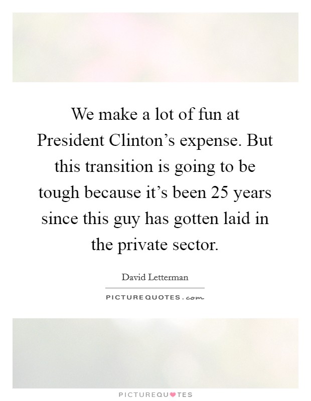 We make a lot of fun at President Clinton's expense. But this transition is going to be tough because it's been 25 years since this guy has gotten laid in the private sector Picture Quote #1