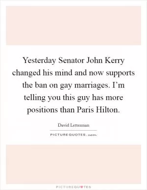 Yesterday Senator John Kerry changed his mind and now supports the ban on gay marriages. I’m telling you this guy has more positions than Paris Hilton Picture Quote #1