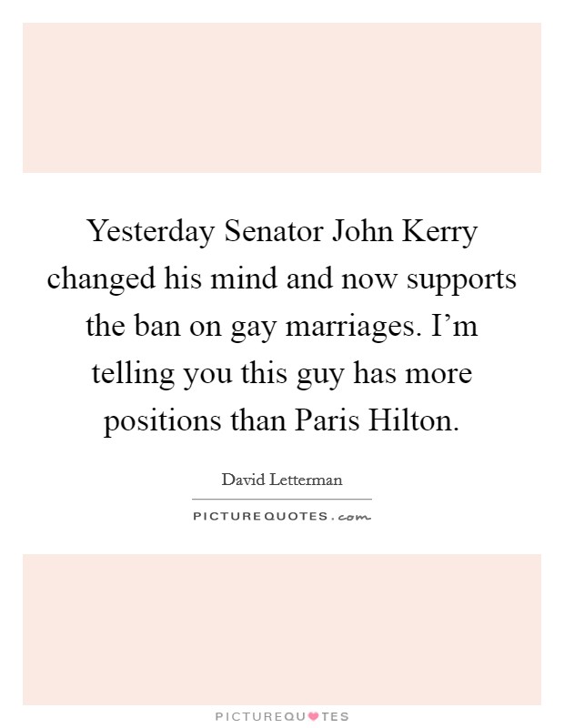 Yesterday Senator John Kerry changed his mind and now supports the ban on gay marriages. I'm telling you this guy has more positions than Paris Hilton Picture Quote #1