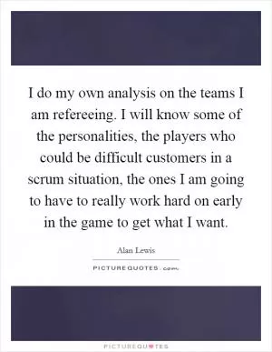 I do my own analysis on the teams I am refereeing. I will know some of the personalities, the players who could be difficult customers in a scrum situation, the ones I am going to have to really work hard on early in the game to get what I want Picture Quote #1