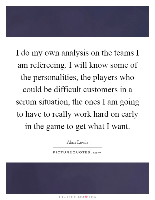 I do my own analysis on the teams I am refereeing. I will know some of the personalities, the players who could be difficult customers in a scrum situation, the ones I am going to have to really work hard on early in the game to get what I want Picture Quote #1