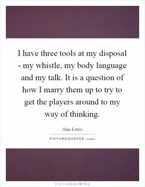 I have three tools at my disposal - my whistle, my body language and my talk. It is a question of how I marry them up to try to get the players around to my way of thinking Picture Quote #1