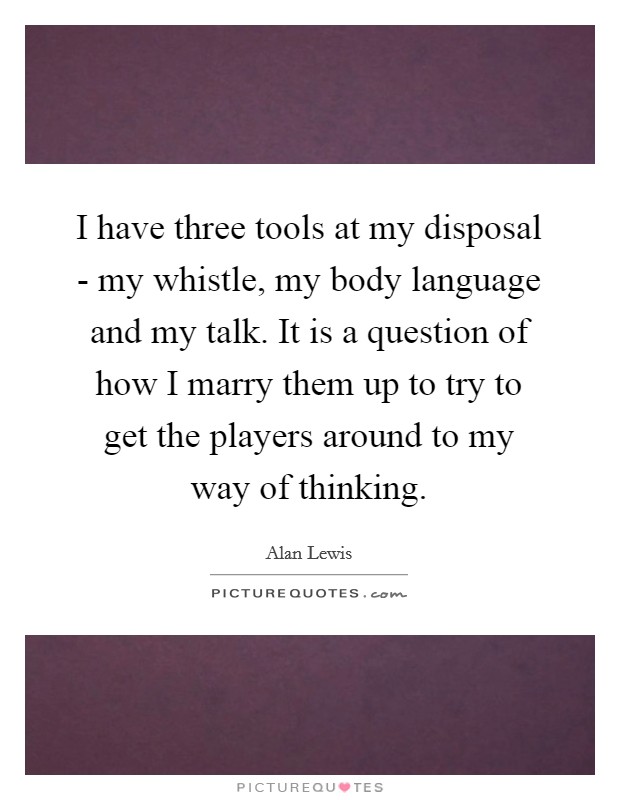 I have three tools at my disposal - my whistle, my body language and my talk. It is a question of how I marry them up to try to get the players around to my way of thinking Picture Quote #1