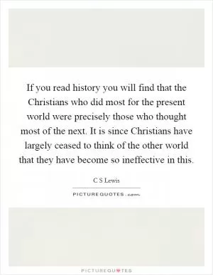 If you read history you will find that the Christians who did most for the present world were precisely those who thought most of the next. It is since Christians have largely ceased to think of the other world that they have become so ineffective in this Picture Quote #1