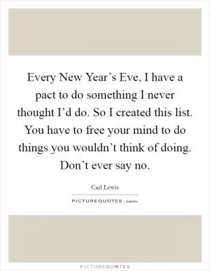 Every New Year’s Eve, I have a pact to do something I never thought I’d do. So I created this list. You have to free your mind to do things you wouldn’t think of doing. Don’t ever say no Picture Quote #1