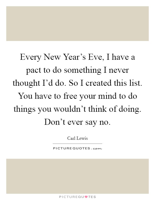 Every New Year's Eve, I have a pact to do something I never thought I'd do. So I created this list. You have to free your mind to do things you wouldn't think of doing. Don't ever say no Picture Quote #1