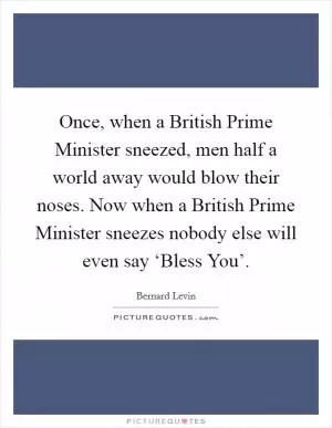 Once, when a British Prime Minister sneezed, men half a world away would blow their noses. Now when a British Prime Minister sneezes nobody else will even say ‘Bless You’ Picture Quote #1