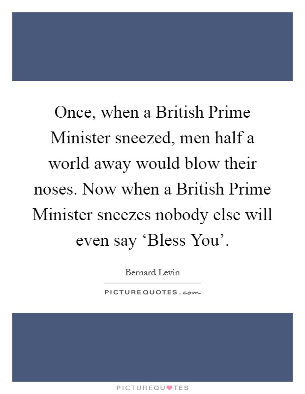 Once, when a British Prime Minister sneezed, men half a world away would blow their noses. Now when a British Prime Minister sneezes nobody else will even say ‘Bless You' Picture Quote #1