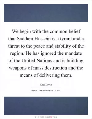 We begin with the common belief that Saddam Hussein is a tyrant and a threat to the peace and stability of the region. He has ignored the mandate of the United Nations and is building weapons of mass destruction and the means of delivering them Picture Quote #1