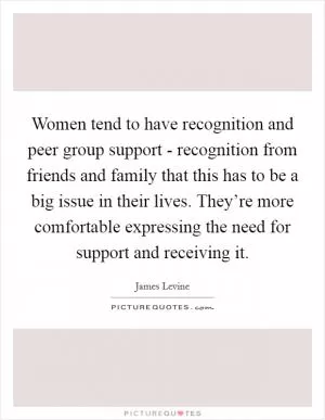 Women tend to have recognition and peer group support - recognition from friends and family that this has to be a big issue in their lives. They’re more comfortable expressing the need for support and receiving it Picture Quote #1