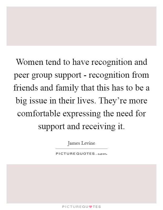 Women tend to have recognition and peer group support - recognition from friends and family that this has to be a big issue in their lives. They're more comfortable expressing the need for support and receiving it Picture Quote #1