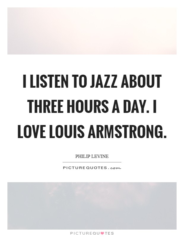 I listen to jazz about three hours a day. I love Louis Armstrong Picture Quote #1