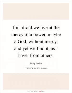 I’m afraid we live at the mercy of a power, maybe a God, without mercy. and yet we find it, as I have, from others Picture Quote #1