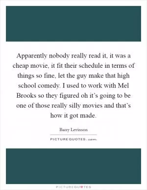 Apparently nobody really read it, it was a cheap movie, it fit their schedule in terms of things so fine, let the guy make that high school comedy. I used to work with Mel Brooks so they figured oh it’s going to be one of those really silly movies and that’s how it got made Picture Quote #1