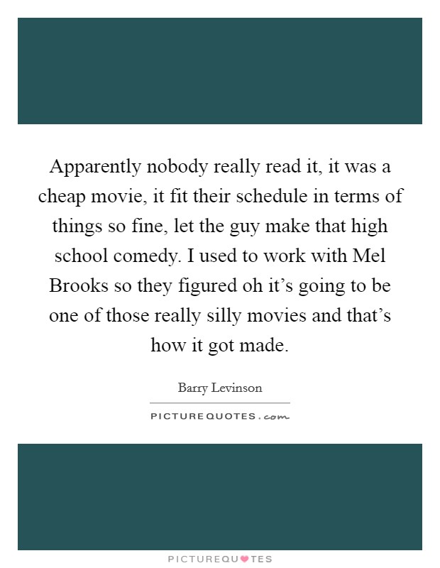 Apparently nobody really read it, it was a cheap movie, it fit their schedule in terms of things so fine, let the guy make that high school comedy. I used to work with Mel Brooks so they figured oh it's going to be one of those really silly movies and that's how it got made Picture Quote #1