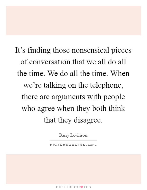 It's finding those nonsensical pieces of conversation that we all do all the time. We do all the time. When we're talking on the telephone, there are arguments with people who agree when they both think that they disagree Picture Quote #1