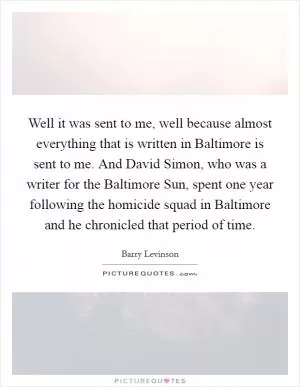 Well it was sent to me, well because almost everything that is written in Baltimore is sent to me. And David Simon, who was a writer for the Baltimore Sun, spent one year following the homicide squad in Baltimore and he chronicled that period of time Picture Quote #1