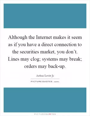 Although the Internet makes it seem as if you have a direct connection to the securities market, you don’t. Lines may clog; systems may break; orders may back-up Picture Quote #1
