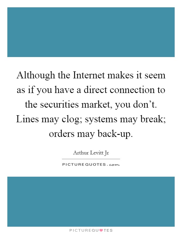 Although the Internet makes it seem as if you have a direct connection to the securities market, you don't. Lines may clog; systems may break; orders may back-up Picture Quote #1