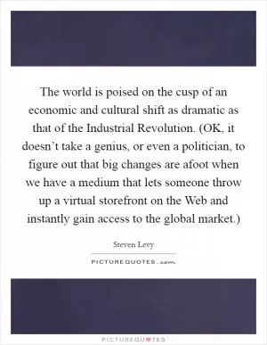 The world is poised on the cusp of an economic and cultural shift as dramatic as that of the Industrial Revolution. (OK, it doesn’t take a genius, or even a politician, to figure out that big changes are afoot when we have a medium that lets someone throw up a virtual storefront on the Web and instantly gain access to the global market.) Picture Quote #1