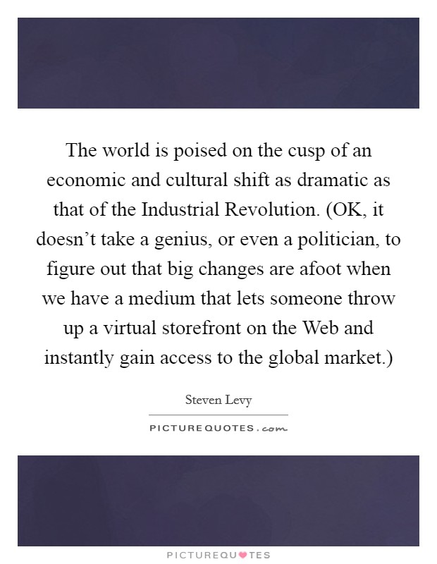 The world is poised on the cusp of an economic and cultural shift as dramatic as that of the Industrial Revolution. (OK, it doesn't take a genius, or even a politician, to figure out that big changes are afoot when we have a medium that lets someone throw up a virtual storefront on the Web and instantly gain access to the global market.) Picture Quote #1