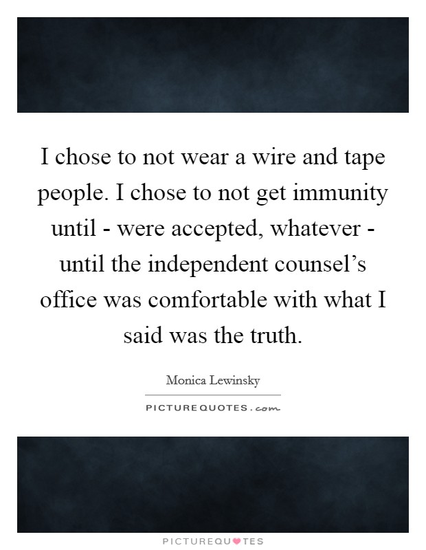 I chose to not wear a wire and tape people. I chose to not get immunity until - were accepted, whatever - until the independent counsel's office was comfortable with what I said was the truth Picture Quote #1