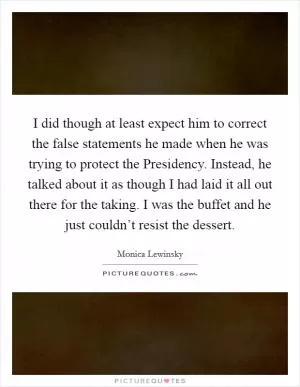 I did though at least expect him to correct the false statements he made when he was trying to protect the Presidency. Instead, he talked about it as though I had laid it all out there for the taking. I was the buffet and he just couldn’t resist the dessert Picture Quote #1