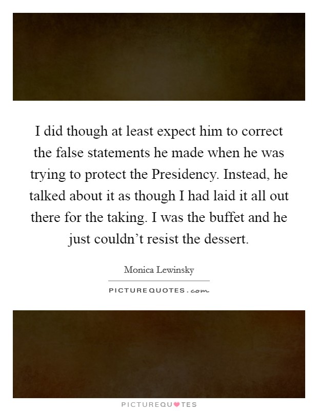 I did though at least expect him to correct the false statements he made when he was trying to protect the Presidency. Instead, he talked about it as though I had laid it all out there for the taking. I was the buffet and he just couldn't resist the dessert Picture Quote #1