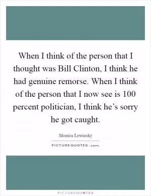 When I think of the person that I thought was Bill Clinton, I think he had genuine remorse. When I think of the person that I now see is 100 percent politician, I think he’s sorry he got caught Picture Quote #1