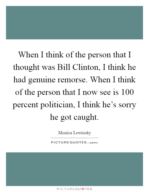 When I think of the person that I thought was Bill Clinton, I think he had genuine remorse. When I think of the person that I now see is 100 percent politician, I think he's sorry he got caught Picture Quote #1