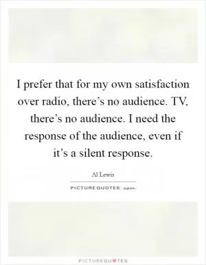 I prefer that for my own satisfaction over radio, there’s no audience. TV, there’s no audience. I need the response of the audience, even if it’s a silent response Picture Quote #1