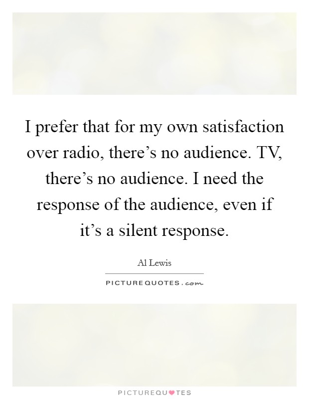 I prefer that for my own satisfaction over radio, there's no audience. TV, there's no audience. I need the response of the audience, even if it's a silent response Picture Quote #1