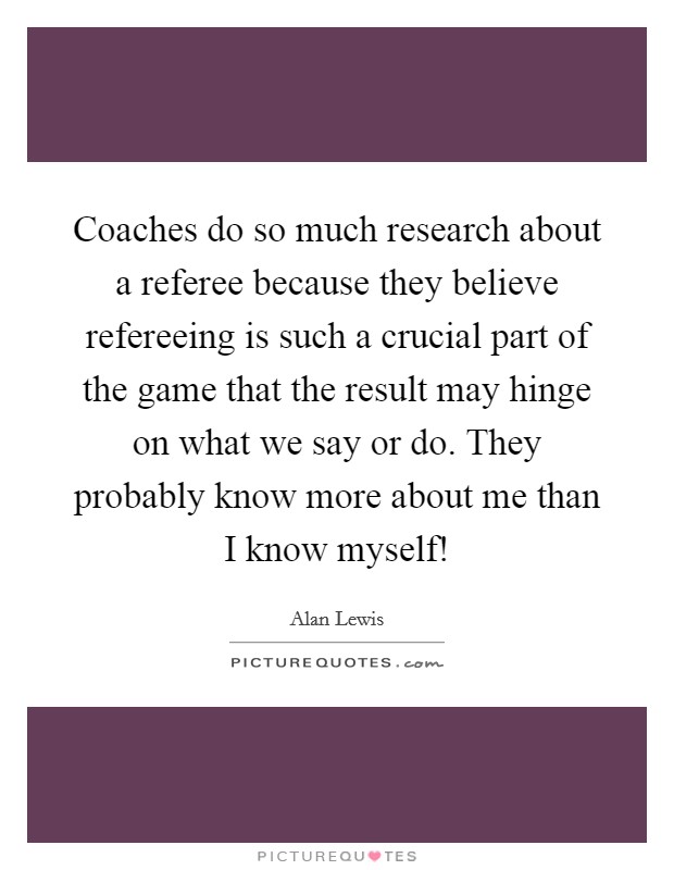 Coaches do so much research about a referee because they believe refereeing is such a crucial part of the game that the result may hinge on what we say or do. They probably know more about me than I know myself! Picture Quote #1