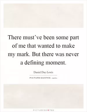 There must’ve been some part of me that wanted to make my mark. But there was never a defining moment Picture Quote #1