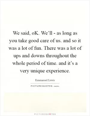 We said, oK. We’ll - as long as you take good care of us. and so it was a lot of fun. There was a lot of ups and downs throughout the whole period of time. and it’s a very unique experience Picture Quote #1