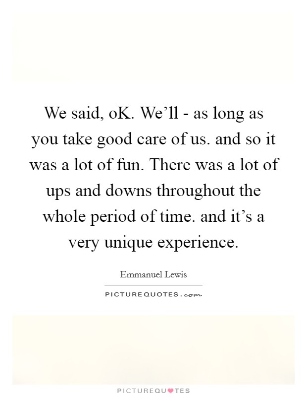 We said, oK. We'll - as long as you take good care of us. and so it was a lot of fun. There was a lot of ups and downs throughout the whole period of time. and it's a very unique experience Picture Quote #1