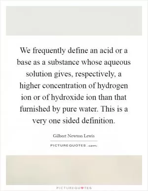 We frequently define an acid or a base as a substance whose aqueous solution gives, respectively, a higher concentration of hydrogen ion or of hydroxide ion than that furnished by pure water. This is a very one sided definition Picture Quote #1