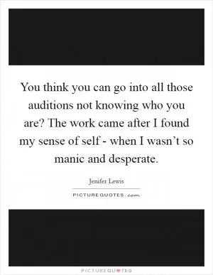 You think you can go into all those auditions not knowing who you are? The work came after I found my sense of self - when I wasn’t so manic and desperate Picture Quote #1