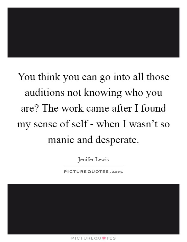 You think you can go into all those auditions not knowing who you are? The work came after I found my sense of self - when I wasn't so manic and desperate Picture Quote #1