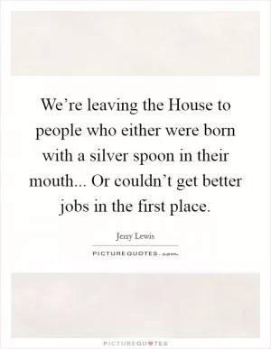 We’re leaving the House to people who either were born with a silver spoon in their mouth... Or couldn’t get better jobs in the first place Picture Quote #1