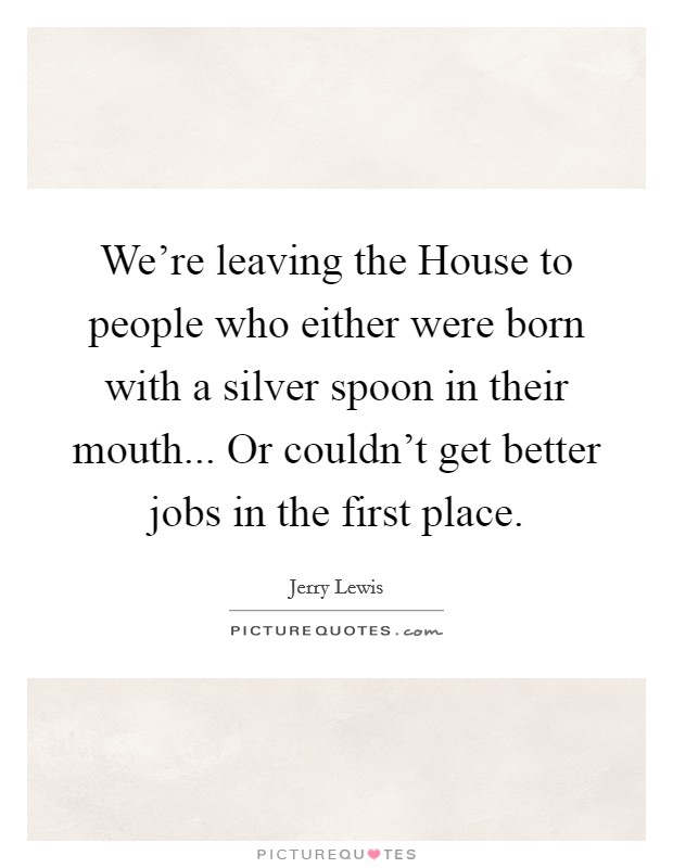 We're leaving the House to people who either were born with a silver spoon in their mouth... Or couldn't get better jobs in the first place Picture Quote #1