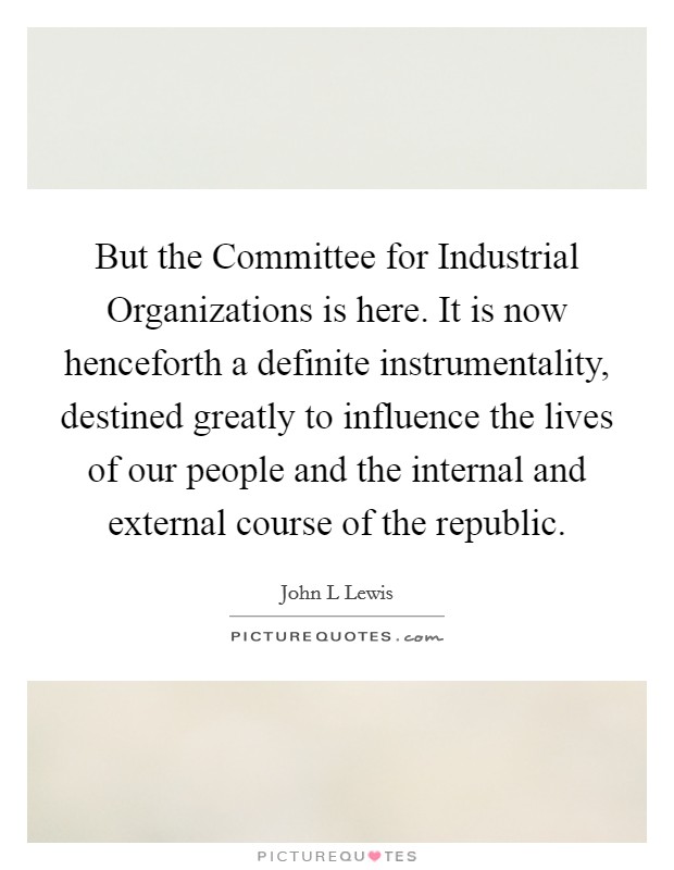 But the Committee for Industrial Organizations is here. It is now henceforth a definite instrumentality, destined greatly to influence the lives of our people and the internal and external course of the republic Picture Quote #1