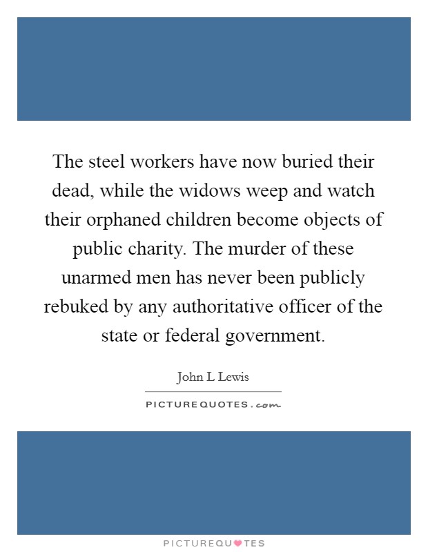 The steel workers have now buried their dead, while the widows weep and watch their orphaned children become objects of public charity. The murder of these unarmed men has never been publicly rebuked by any authoritative officer of the state or federal government Picture Quote #1