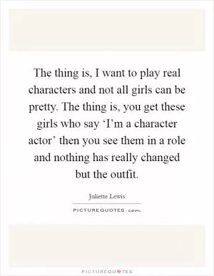 The thing is, I want to play real characters and not all girls can be pretty. The thing is, you get these girls who say ‘I’m a character actor’ then you see them in a role and nothing has really changed but the outfit Picture Quote #1