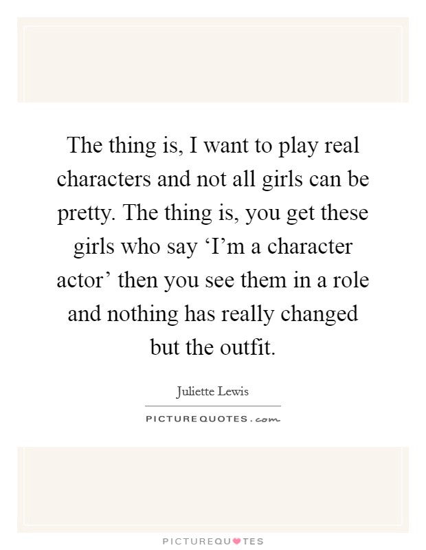 The thing is, I want to play real characters and not all girls can be pretty. The thing is, you get these girls who say ‘I'm a character actor' then you see them in a role and nothing has really changed but the outfit Picture Quote #1
