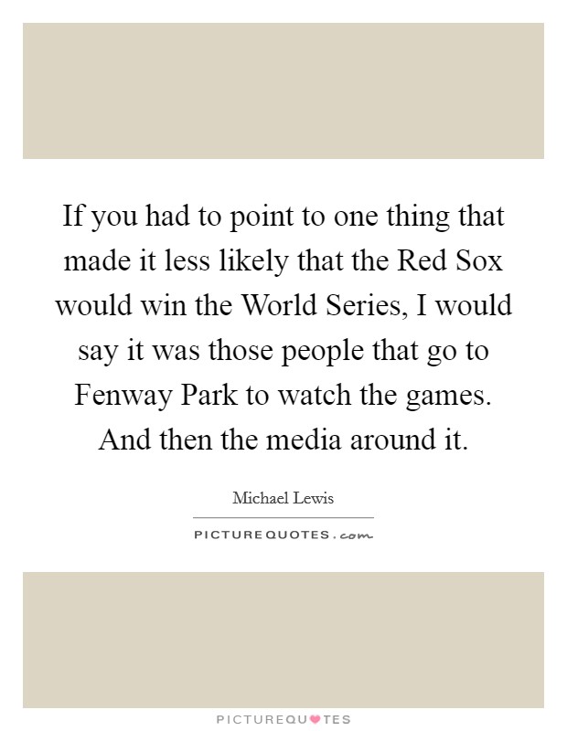 If you had to point to one thing that made it less likely that the Red Sox would win the World Series, I would say it was those people that go to Fenway Park to watch the games. And then the media around it Picture Quote #1