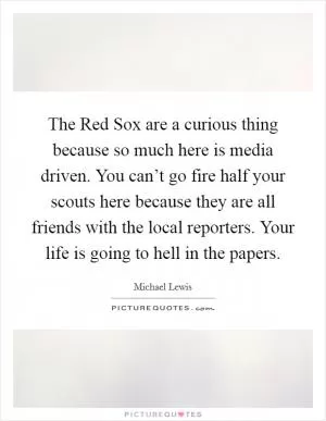 The Red Sox are a curious thing because so much here is media driven. You can’t go fire half your scouts here because they are all friends with the local reporters. Your life is going to hell in the papers Picture Quote #1
