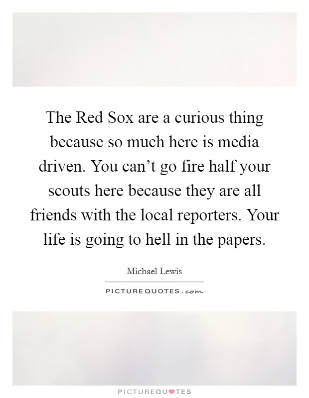 The Red Sox are a curious thing because so much here is media driven. You can't go fire half your scouts here because they are all friends with the local reporters. Your life is going to hell in the papers Picture Quote #1